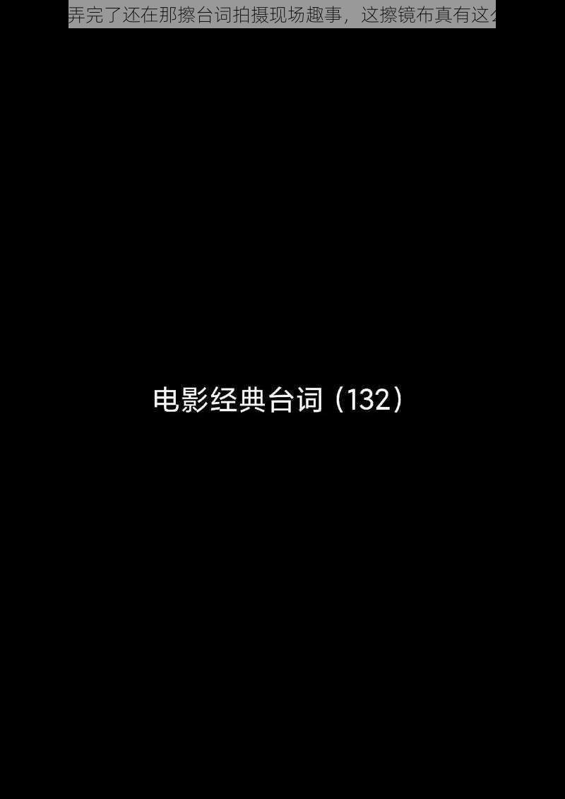 你把我弄完了还在那擦台词拍摄现场趣事，这擦镜布真有这么好用？